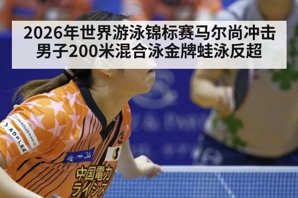 2026年世界游泳锦标赛马尔尚冲击男子200米混合泳金牌蛙泳反超