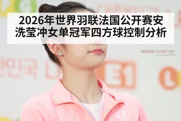 2026年世界羽联法国公开赛安洗莹冲女单冠军四方球控制分析