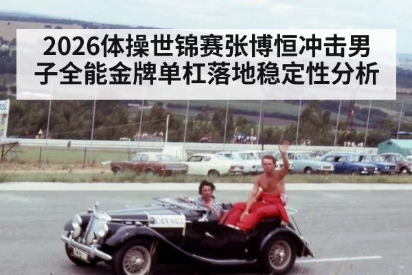 2026体操世锦赛张博恒冲击男子全能金牌单杠落地稳定性分析